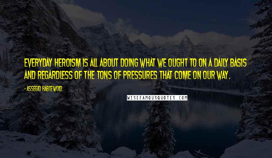 Assegid Habtewold Quotes: Everyday heroism is all about doing what we ought to on a daily basis and regardless of the tons of pressures that come on our way.