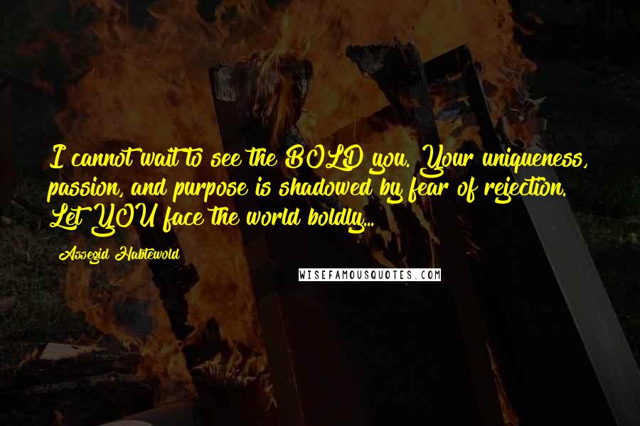 Assegid Habtewold Quotes: I cannot wait to see the BOLD you. Your uniqueness, passion, and purpose is shadowed by fear of rejection. Let YOU face the world boldly...