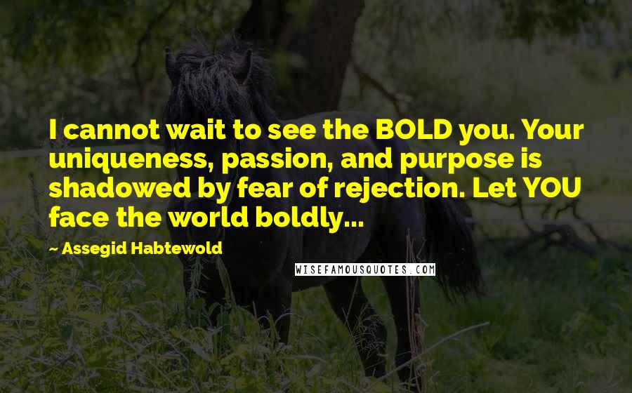 Assegid Habtewold Quotes: I cannot wait to see the BOLD you. Your uniqueness, passion, and purpose is shadowed by fear of rejection. Let YOU face the world boldly...