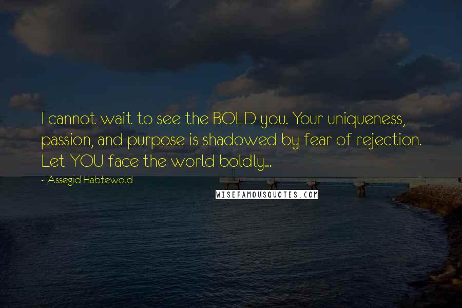 Assegid Habtewold Quotes: I cannot wait to see the BOLD you. Your uniqueness, passion, and purpose is shadowed by fear of rejection. Let YOU face the world boldly...