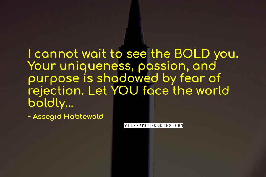 Assegid Habtewold Quotes: I cannot wait to see the BOLD you. Your uniqueness, passion, and purpose is shadowed by fear of rejection. Let YOU face the world boldly...