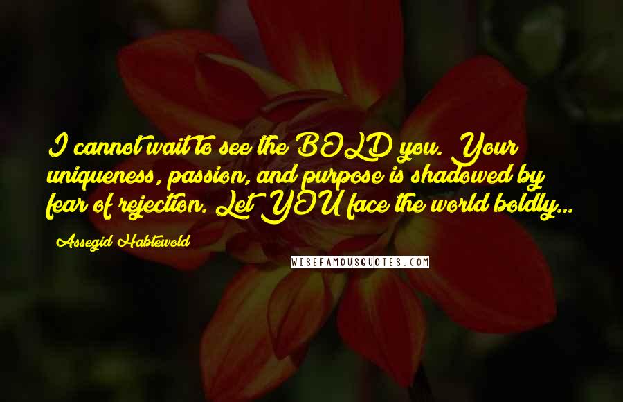 Assegid Habtewold Quotes: I cannot wait to see the BOLD you. Your uniqueness, passion, and purpose is shadowed by fear of rejection. Let YOU face the world boldly...