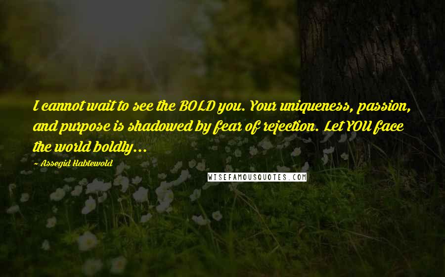 Assegid Habtewold Quotes: I cannot wait to see the BOLD you. Your uniqueness, passion, and purpose is shadowed by fear of rejection. Let YOU face the world boldly...