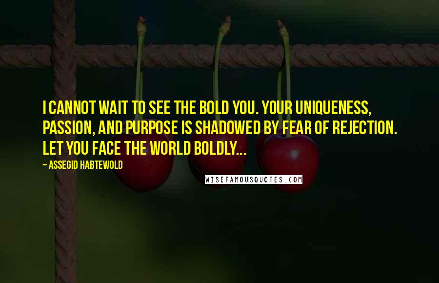 Assegid Habtewold Quotes: I cannot wait to see the BOLD you. Your uniqueness, passion, and purpose is shadowed by fear of rejection. Let YOU face the world boldly...