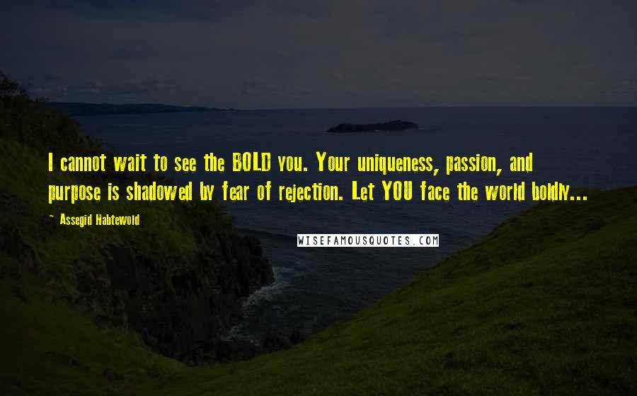 Assegid Habtewold Quotes: I cannot wait to see the BOLD you. Your uniqueness, passion, and purpose is shadowed by fear of rejection. Let YOU face the world boldly...