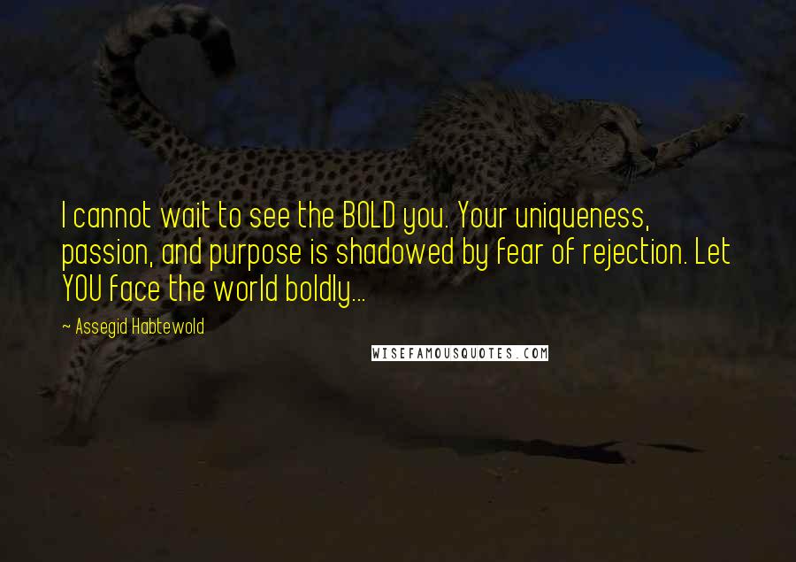 Assegid Habtewold Quotes: I cannot wait to see the BOLD you. Your uniqueness, passion, and purpose is shadowed by fear of rejection. Let YOU face the world boldly...