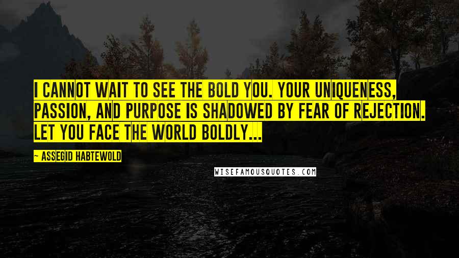 Assegid Habtewold Quotes: I cannot wait to see the BOLD you. Your uniqueness, passion, and purpose is shadowed by fear of rejection. Let YOU face the world boldly...