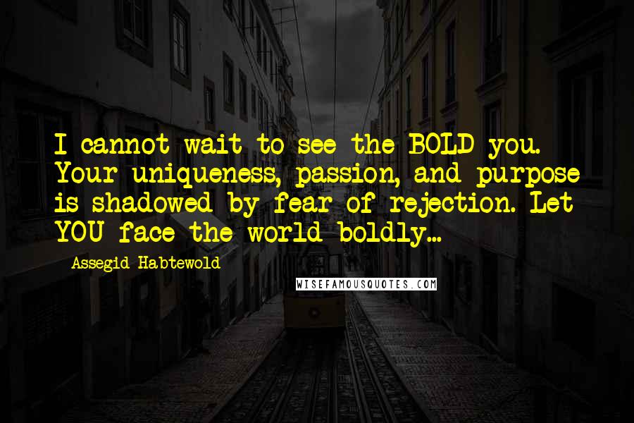 Assegid Habtewold Quotes: I cannot wait to see the BOLD you. Your uniqueness, passion, and purpose is shadowed by fear of rejection. Let YOU face the world boldly...