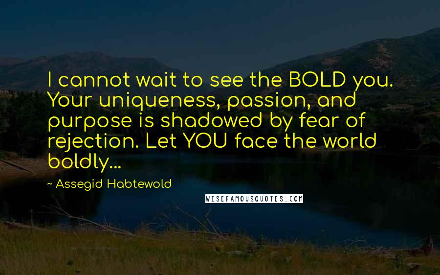 Assegid Habtewold Quotes: I cannot wait to see the BOLD you. Your uniqueness, passion, and purpose is shadowed by fear of rejection. Let YOU face the world boldly...