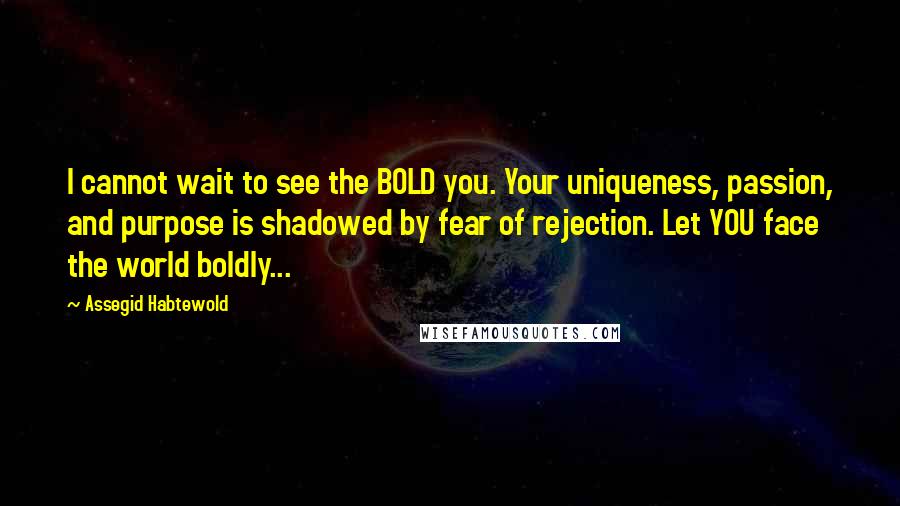 Assegid Habtewold Quotes: I cannot wait to see the BOLD you. Your uniqueness, passion, and purpose is shadowed by fear of rejection. Let YOU face the world boldly...