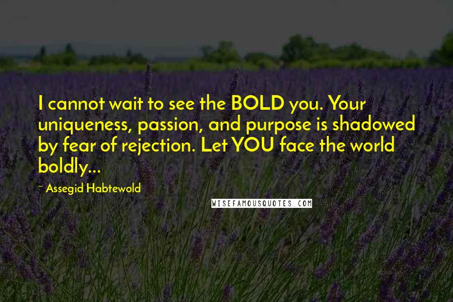 Assegid Habtewold Quotes: I cannot wait to see the BOLD you. Your uniqueness, passion, and purpose is shadowed by fear of rejection. Let YOU face the world boldly...