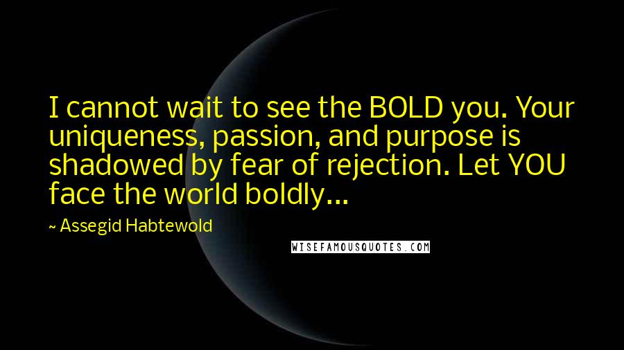 Assegid Habtewold Quotes: I cannot wait to see the BOLD you. Your uniqueness, passion, and purpose is shadowed by fear of rejection. Let YOU face the world boldly...