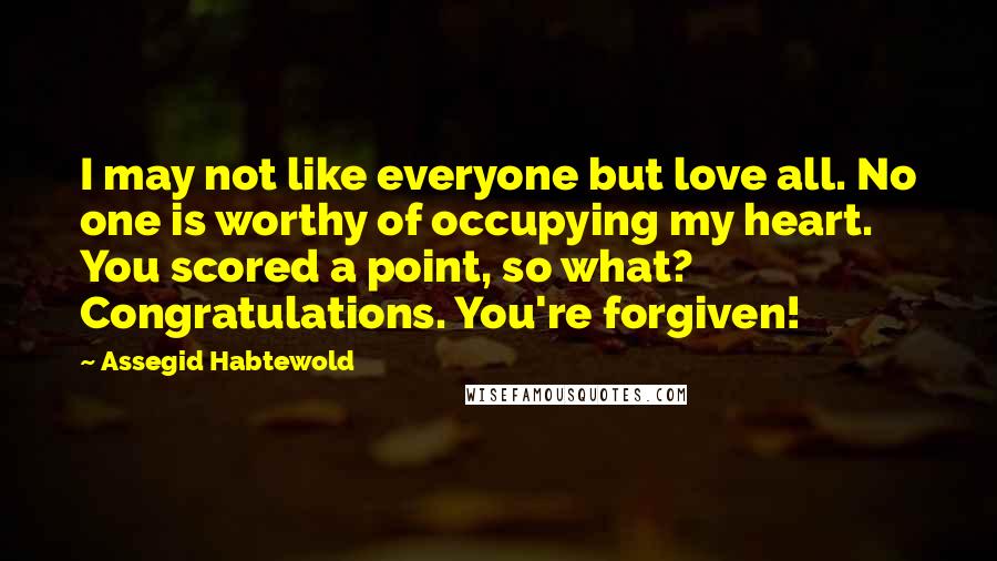 Assegid Habtewold Quotes: I may not like everyone but love all. No one is worthy of occupying my heart. You scored a point, so what? Congratulations. You're forgiven!