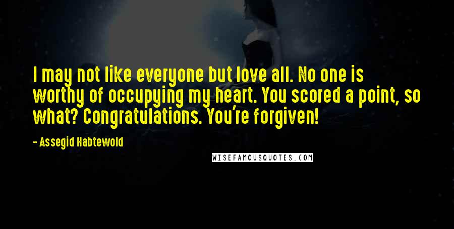 Assegid Habtewold Quotes: I may not like everyone but love all. No one is worthy of occupying my heart. You scored a point, so what? Congratulations. You're forgiven!