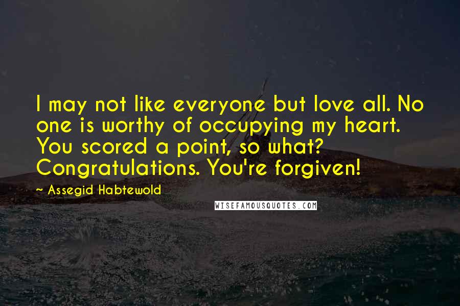 Assegid Habtewold Quotes: I may not like everyone but love all. No one is worthy of occupying my heart. You scored a point, so what? Congratulations. You're forgiven!