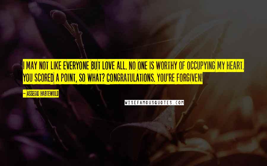 Assegid Habtewold Quotes: I may not like everyone but love all. No one is worthy of occupying my heart. You scored a point, so what? Congratulations. You're forgiven!