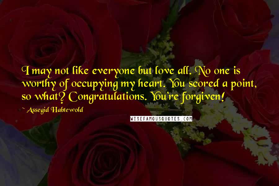 Assegid Habtewold Quotes: I may not like everyone but love all. No one is worthy of occupying my heart. You scored a point, so what? Congratulations. You're forgiven!