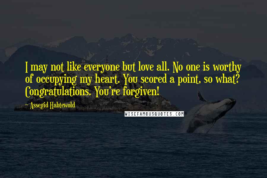 Assegid Habtewold Quotes: I may not like everyone but love all. No one is worthy of occupying my heart. You scored a point, so what? Congratulations. You're forgiven!