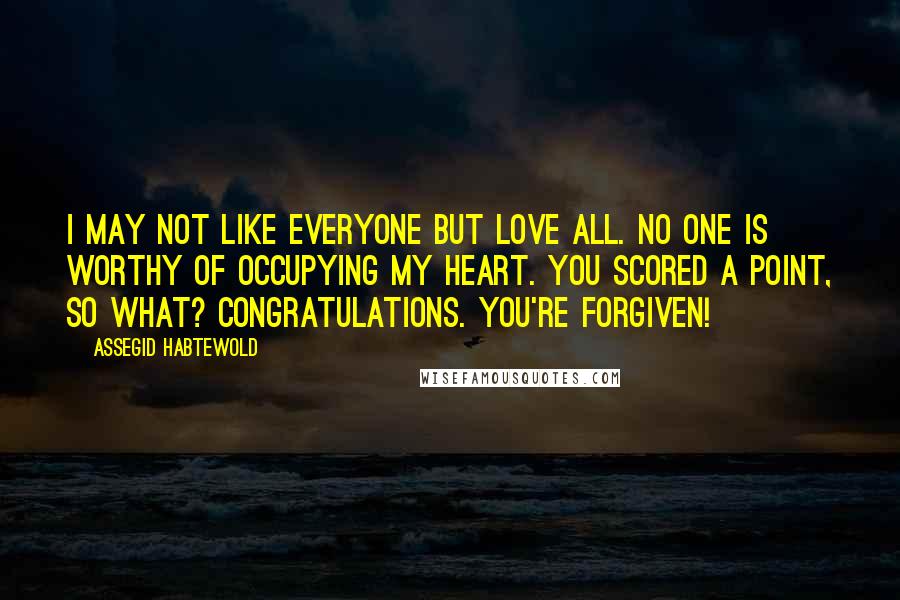 Assegid Habtewold Quotes: I may not like everyone but love all. No one is worthy of occupying my heart. You scored a point, so what? Congratulations. You're forgiven!