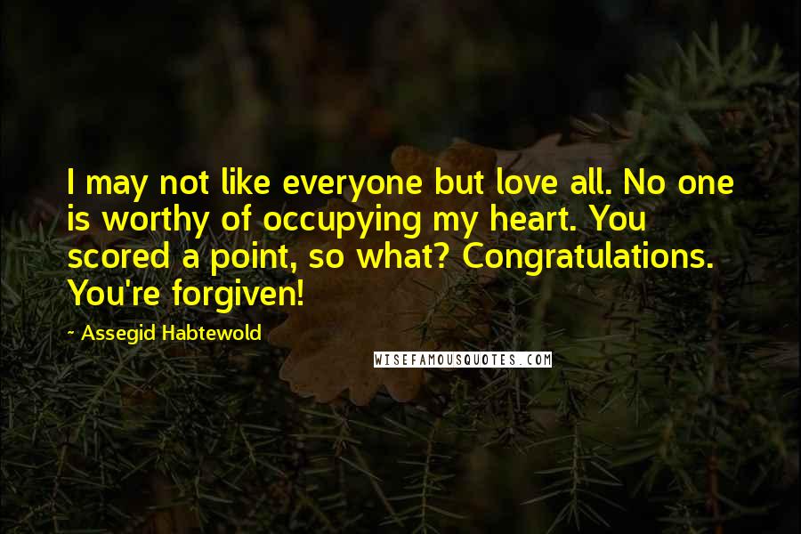 Assegid Habtewold Quotes: I may not like everyone but love all. No one is worthy of occupying my heart. You scored a point, so what? Congratulations. You're forgiven!