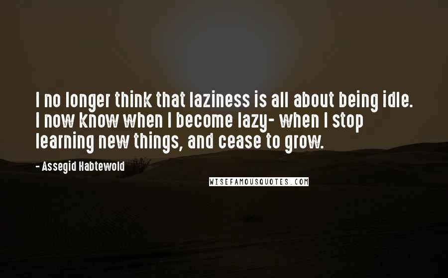 Assegid Habtewold Quotes: I no longer think that laziness is all about being idle. I now know when I become lazy- when I stop learning new things, and cease to grow.