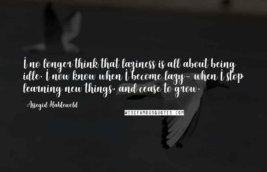 Assegid Habtewold Quotes: I no longer think that laziness is all about being idle. I now know when I become lazy- when I stop learning new things, and cease to grow.