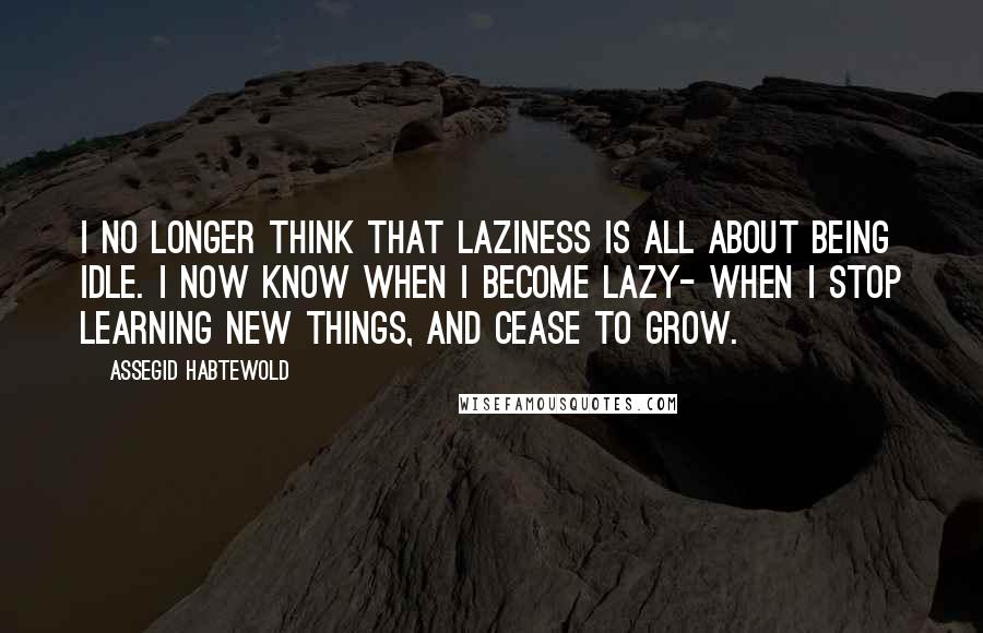 Assegid Habtewold Quotes: I no longer think that laziness is all about being idle. I now know when I become lazy- when I stop learning new things, and cease to grow.