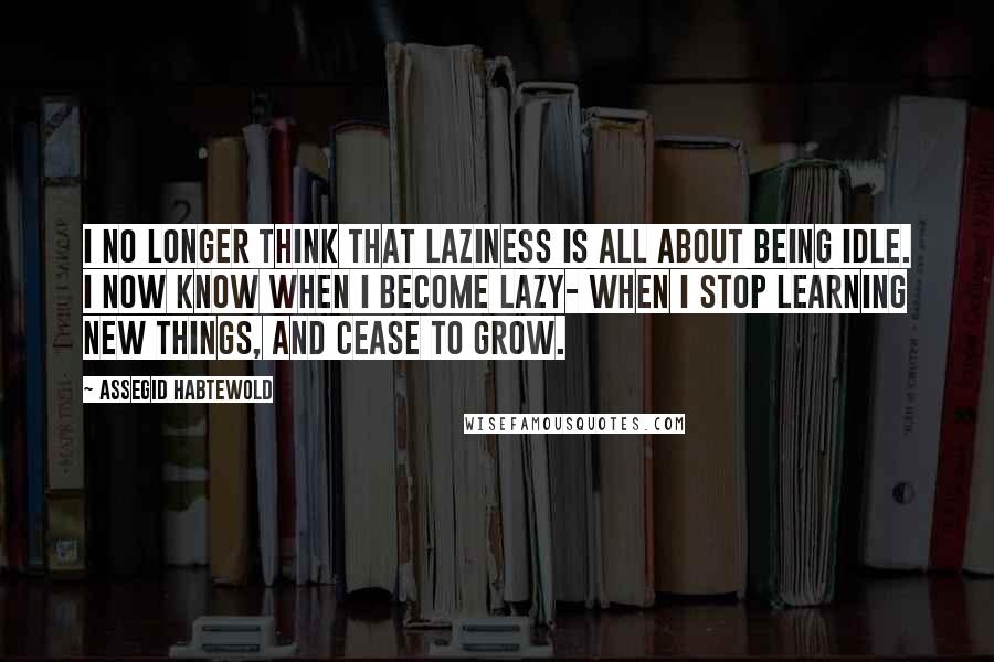 Assegid Habtewold Quotes: I no longer think that laziness is all about being idle. I now know when I become lazy- when I stop learning new things, and cease to grow.