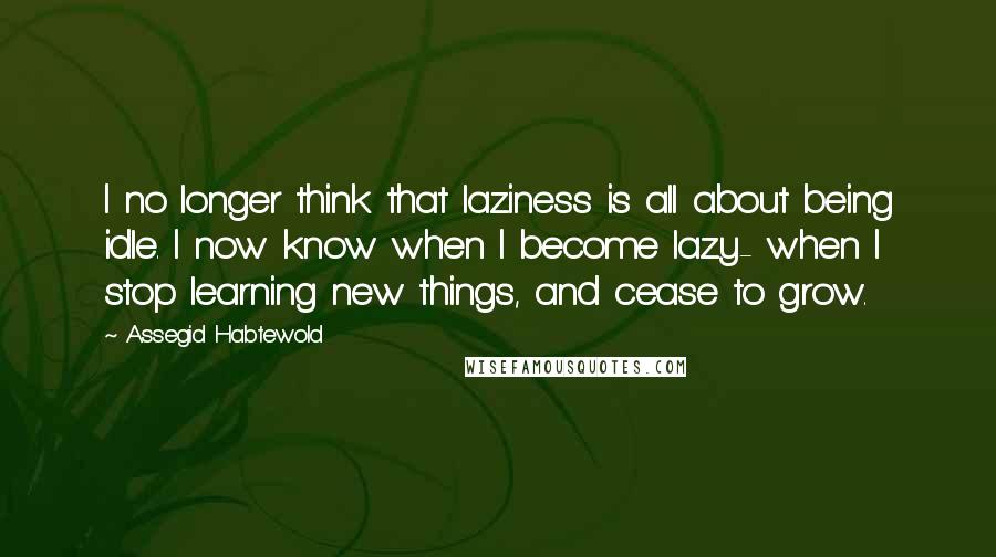 Assegid Habtewold Quotes: I no longer think that laziness is all about being idle. I now know when I become lazy- when I stop learning new things, and cease to grow.