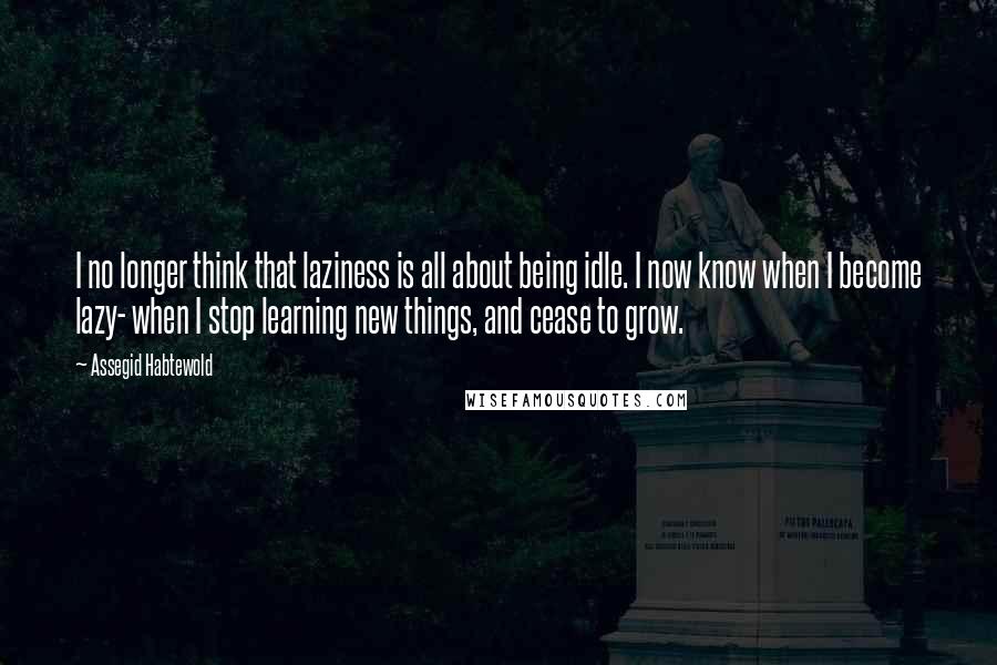 Assegid Habtewold Quotes: I no longer think that laziness is all about being idle. I now know when I become lazy- when I stop learning new things, and cease to grow.