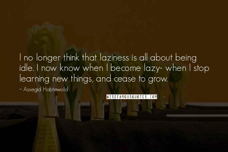 Assegid Habtewold Quotes: I no longer think that laziness is all about being idle. I now know when I become lazy- when I stop learning new things, and cease to grow.