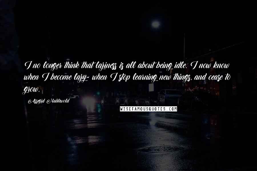 Assegid Habtewold Quotes: I no longer think that laziness is all about being idle. I now know when I become lazy- when I stop learning new things, and cease to grow.