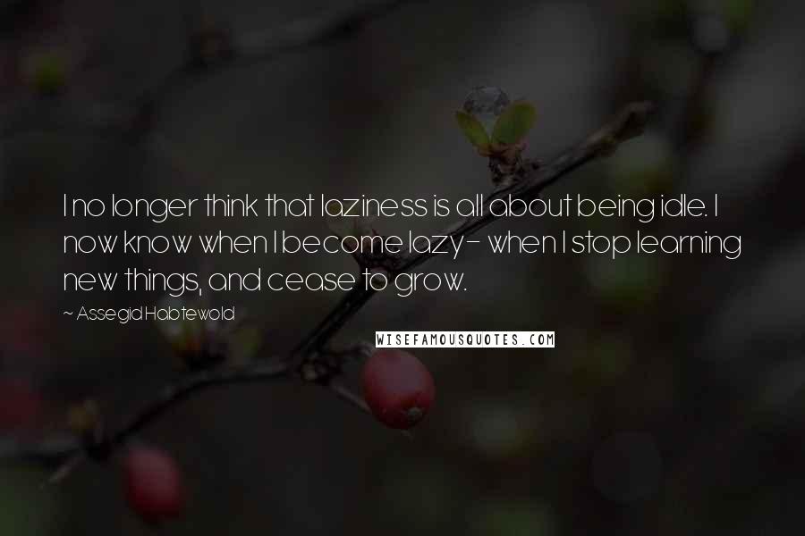 Assegid Habtewold Quotes: I no longer think that laziness is all about being idle. I now know when I become lazy- when I stop learning new things, and cease to grow.