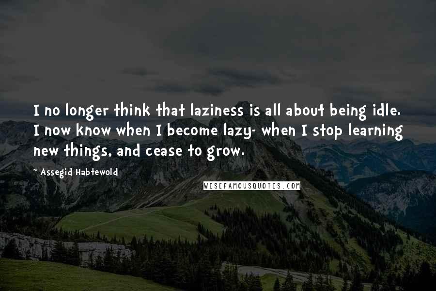 Assegid Habtewold Quotes: I no longer think that laziness is all about being idle. I now know when I become lazy- when I stop learning new things, and cease to grow.
