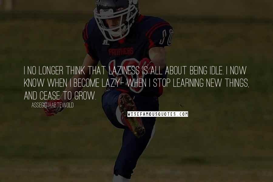 Assegid Habtewold Quotes: I no longer think that laziness is all about being idle. I now know when I become lazy- when I stop learning new things, and cease to grow.