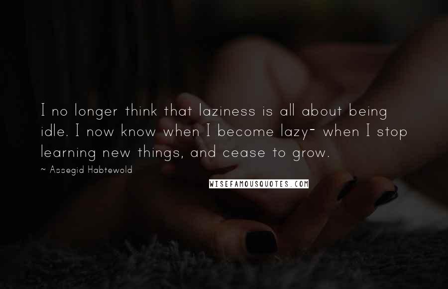 Assegid Habtewold Quotes: I no longer think that laziness is all about being idle. I now know when I become lazy- when I stop learning new things, and cease to grow.