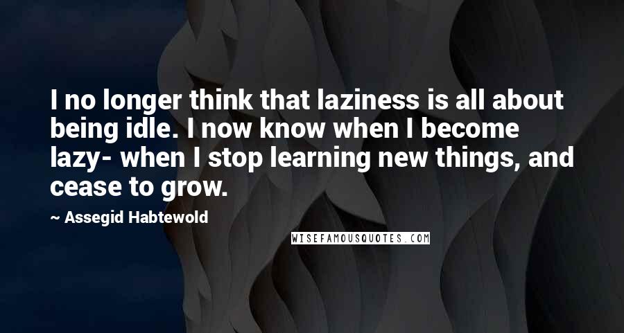 Assegid Habtewold Quotes: I no longer think that laziness is all about being idle. I now know when I become lazy- when I stop learning new things, and cease to grow.