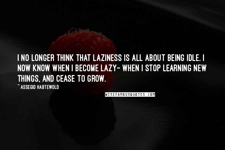 Assegid Habtewold Quotes: I no longer think that laziness is all about being idle. I now know when I become lazy- when I stop learning new things, and cease to grow.