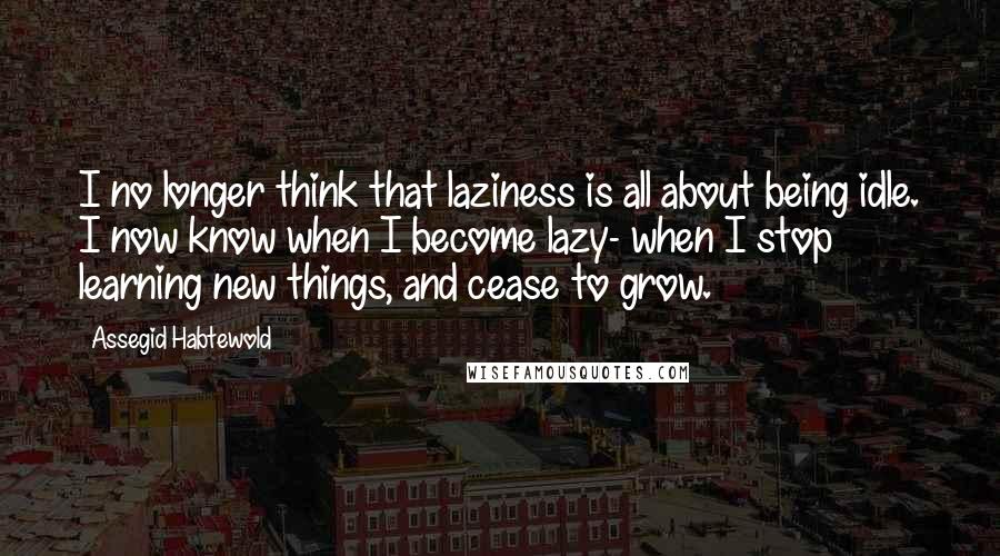 Assegid Habtewold Quotes: I no longer think that laziness is all about being idle. I now know when I become lazy- when I stop learning new things, and cease to grow.