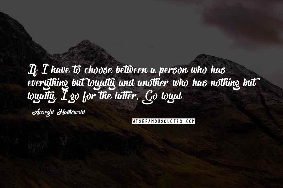 Assegid Habtewold Quotes: If I have to choose between a person who has everything but loyalty and another who has nothing but loyalty, I go for the latter. Go loyal!