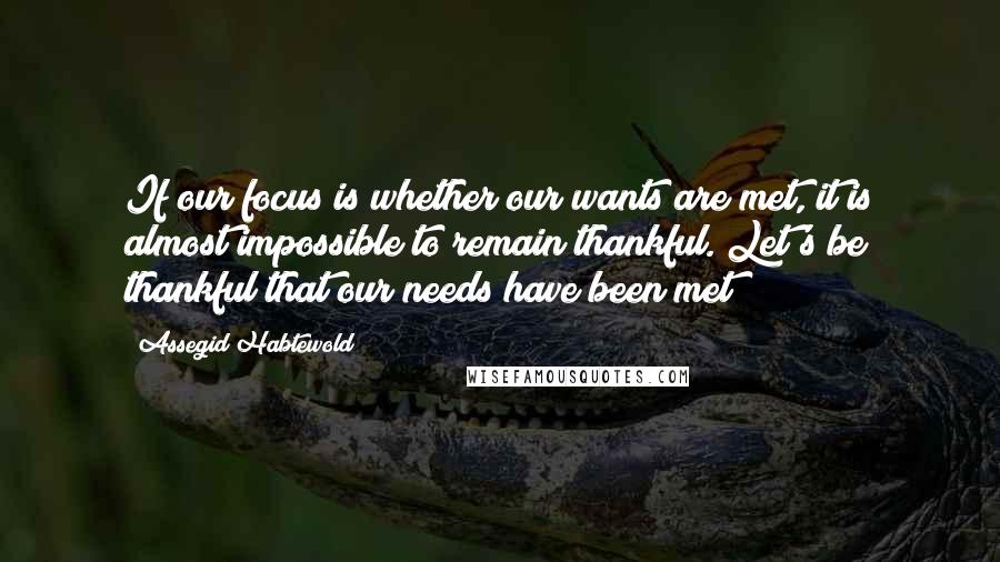 Assegid Habtewold Quotes: If our focus is whether our wants are met, it is almost impossible to remain thankful. Let's be thankful that our needs have been met!