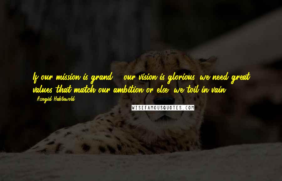 Assegid Habtewold Quotes: If our mission is grand & our vision is glorious, we need great values that match our ambition or else, we toil in vain...