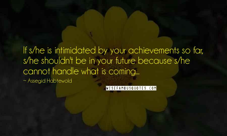 Assegid Habtewold Quotes: If s/he is intimidated by your achievements so far, s/he shouldn't be in your future because s/he cannot handle what is coming...