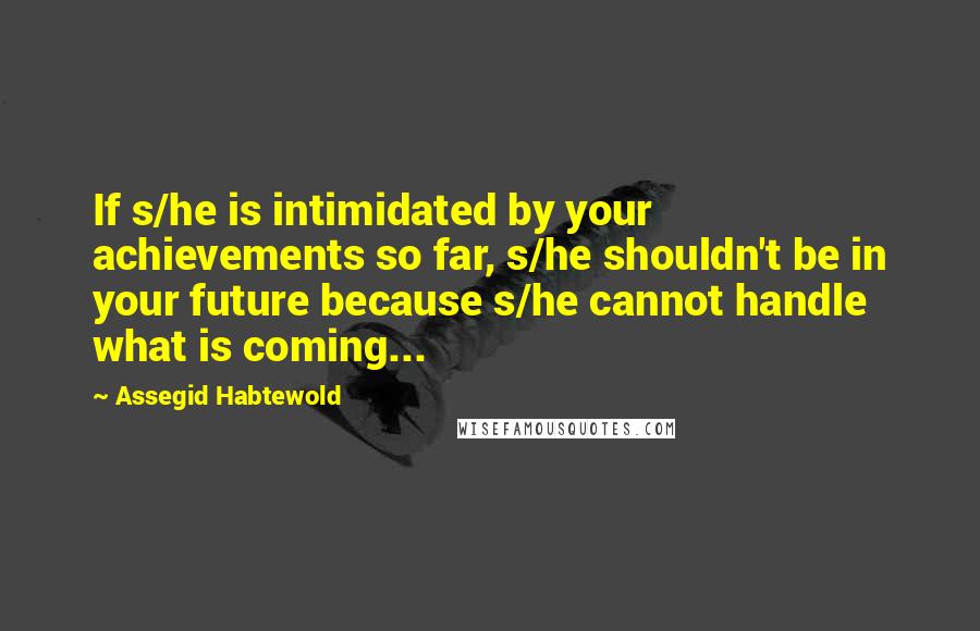 Assegid Habtewold Quotes: If s/he is intimidated by your achievements so far, s/he shouldn't be in your future because s/he cannot handle what is coming...
