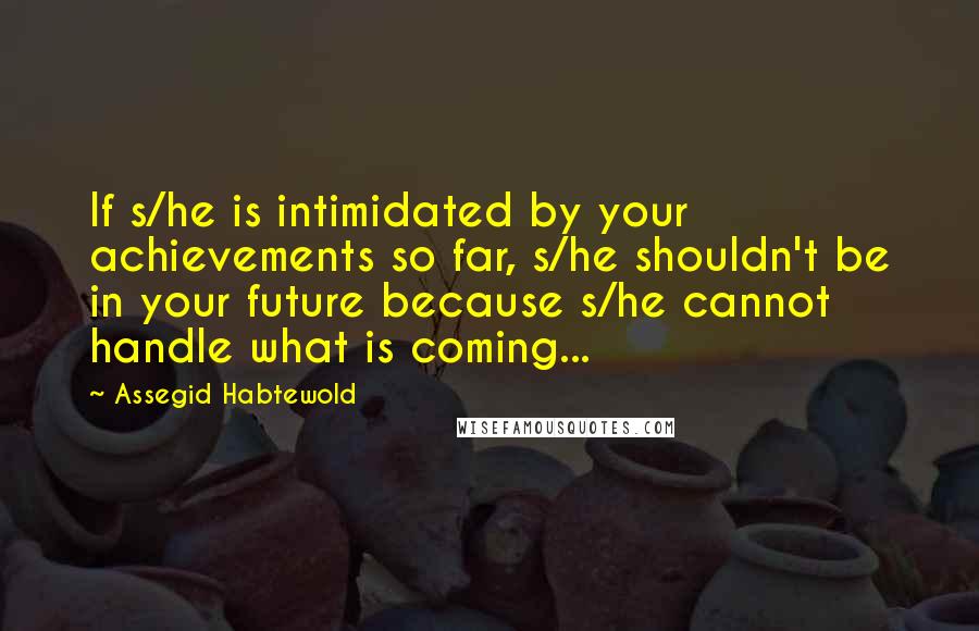 Assegid Habtewold Quotes: If s/he is intimidated by your achievements so far, s/he shouldn't be in your future because s/he cannot handle what is coming...
