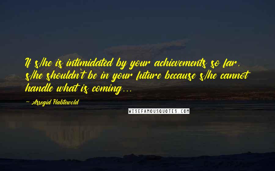 Assegid Habtewold Quotes: If s/he is intimidated by your achievements so far, s/he shouldn't be in your future because s/he cannot handle what is coming...