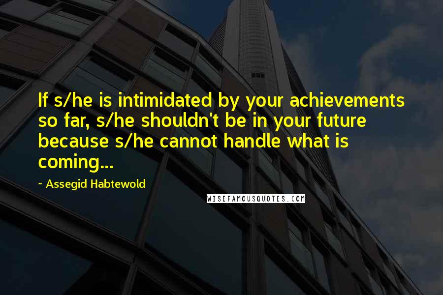 Assegid Habtewold Quotes: If s/he is intimidated by your achievements so far, s/he shouldn't be in your future because s/he cannot handle what is coming...