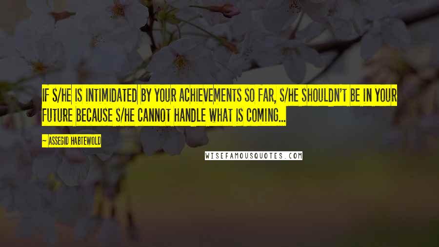 Assegid Habtewold Quotes: If s/he is intimidated by your achievements so far, s/he shouldn't be in your future because s/he cannot handle what is coming...