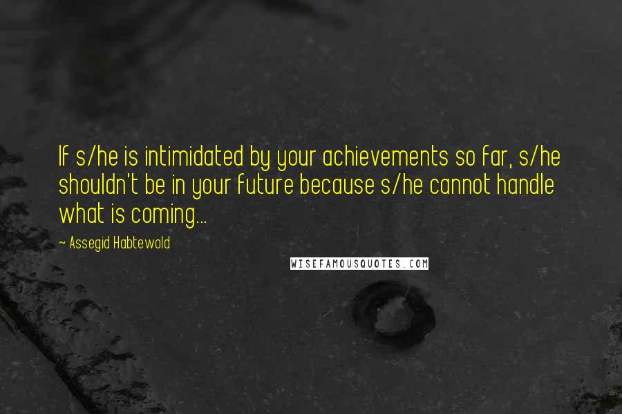 Assegid Habtewold Quotes: If s/he is intimidated by your achievements so far, s/he shouldn't be in your future because s/he cannot handle what is coming...