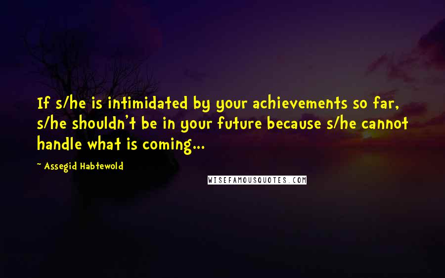 Assegid Habtewold Quotes: If s/he is intimidated by your achievements so far, s/he shouldn't be in your future because s/he cannot handle what is coming...